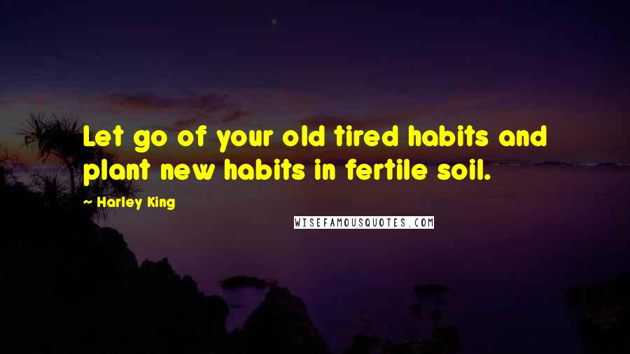 Harley King Quotes: Let go of your old tired habits and plant new habits in fertile soil.