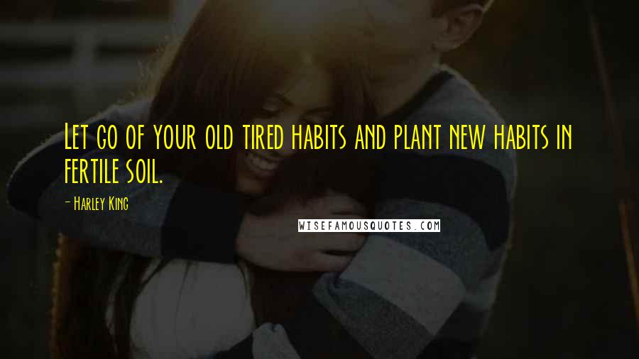 Harley King Quotes: Let go of your old tired habits and plant new habits in fertile soil.