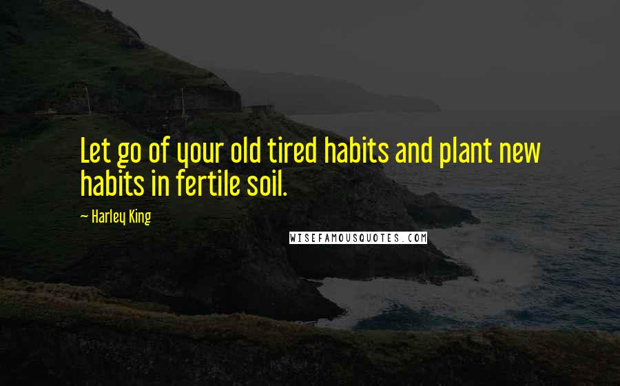 Harley King Quotes: Let go of your old tired habits and plant new habits in fertile soil.