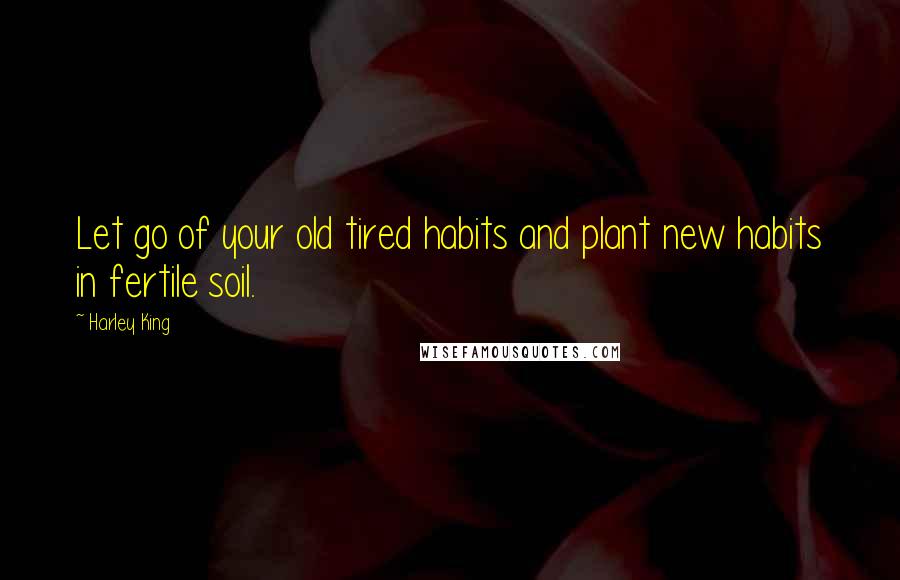 Harley King Quotes: Let go of your old tired habits and plant new habits in fertile soil.