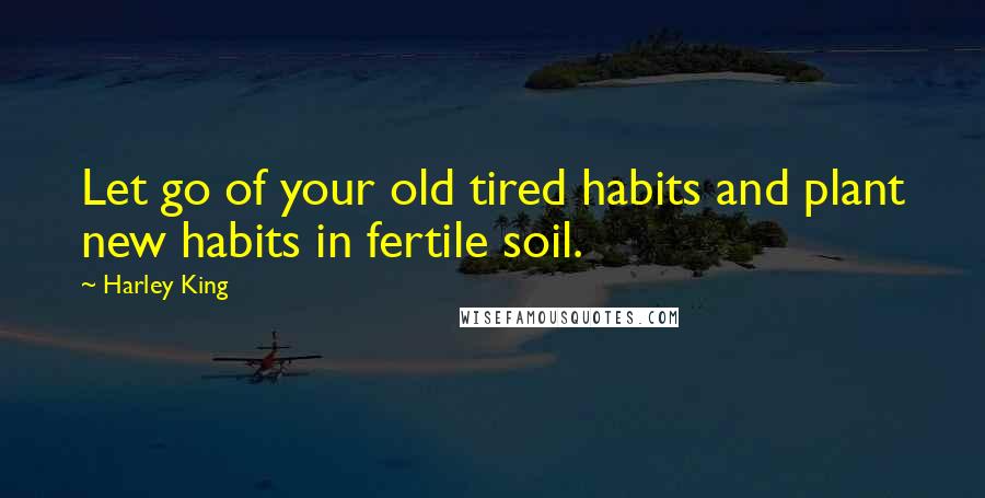 Harley King Quotes: Let go of your old tired habits and plant new habits in fertile soil.