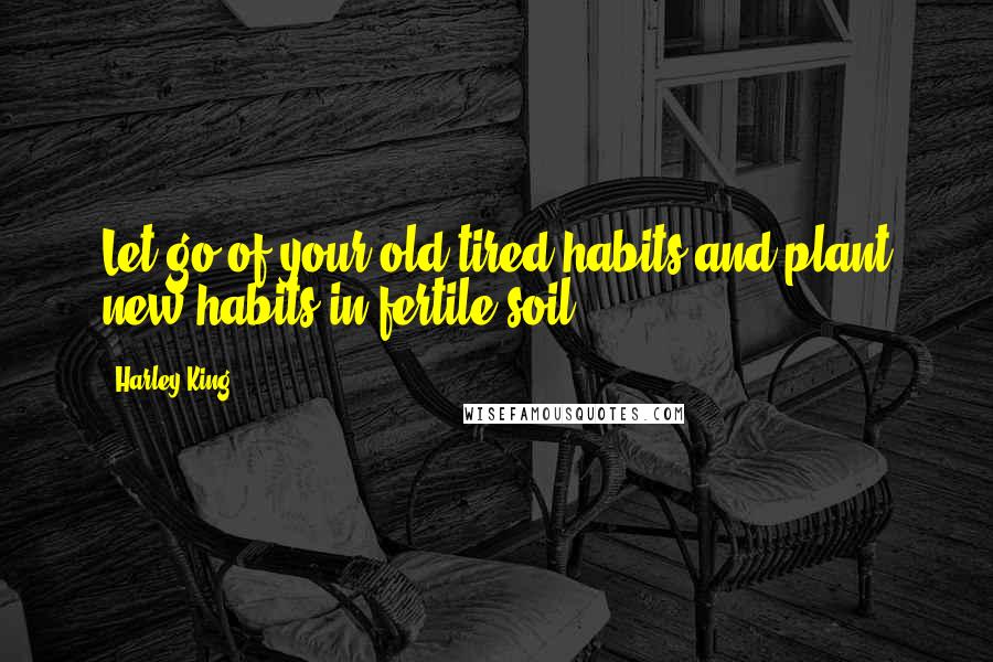 Harley King Quotes: Let go of your old tired habits and plant new habits in fertile soil.