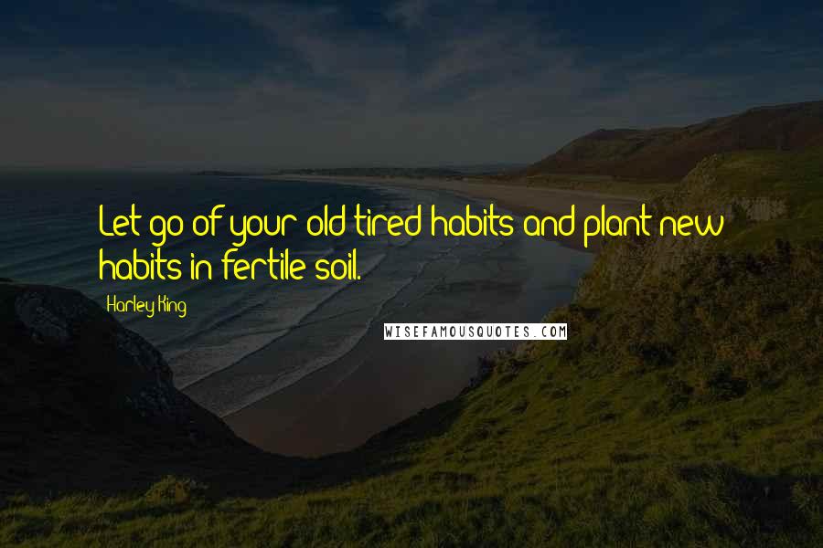 Harley King Quotes: Let go of your old tired habits and plant new habits in fertile soil.