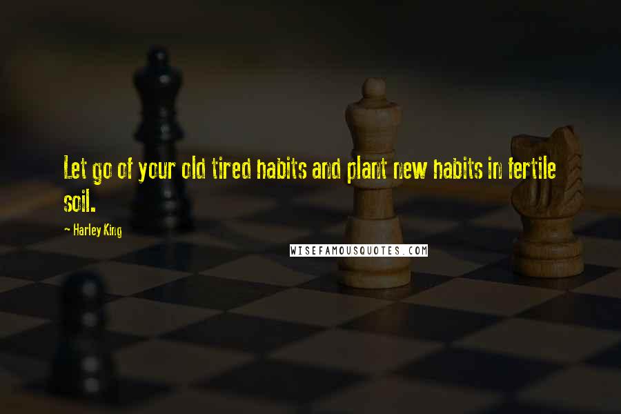 Harley King Quotes: Let go of your old tired habits and plant new habits in fertile soil.