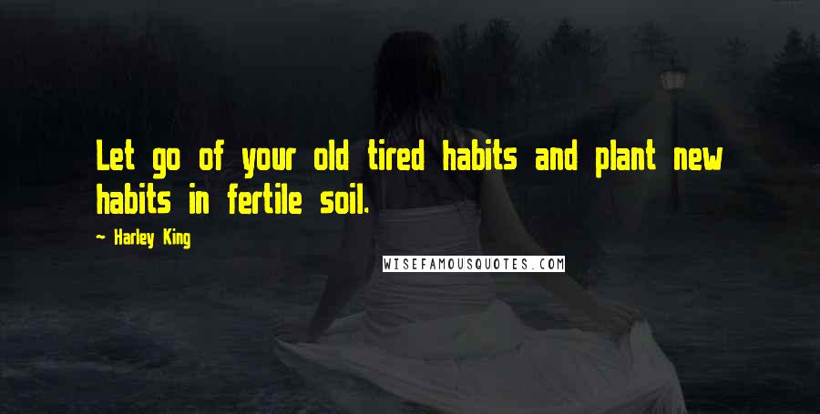 Harley King Quotes: Let go of your old tired habits and plant new habits in fertile soil.