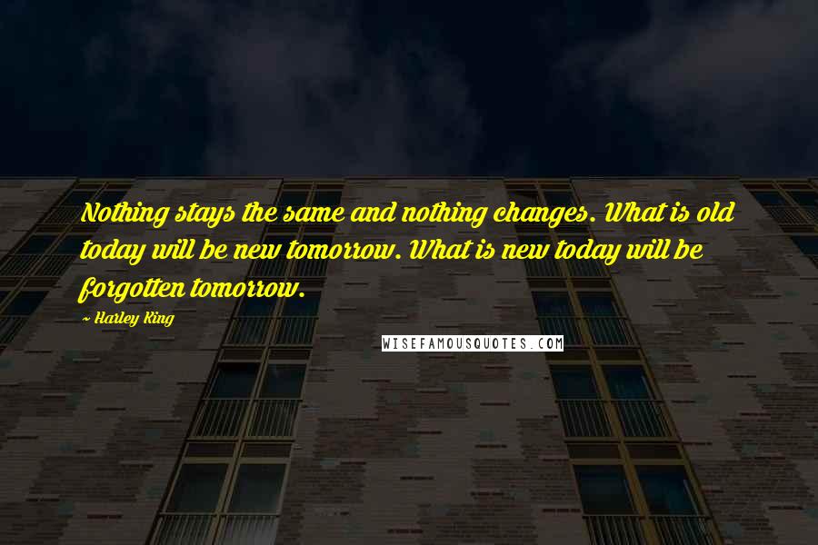Harley King Quotes: Nothing stays the same and nothing changes. What is old today will be new tomorrow. What is new today will be forgotten tomorrow.