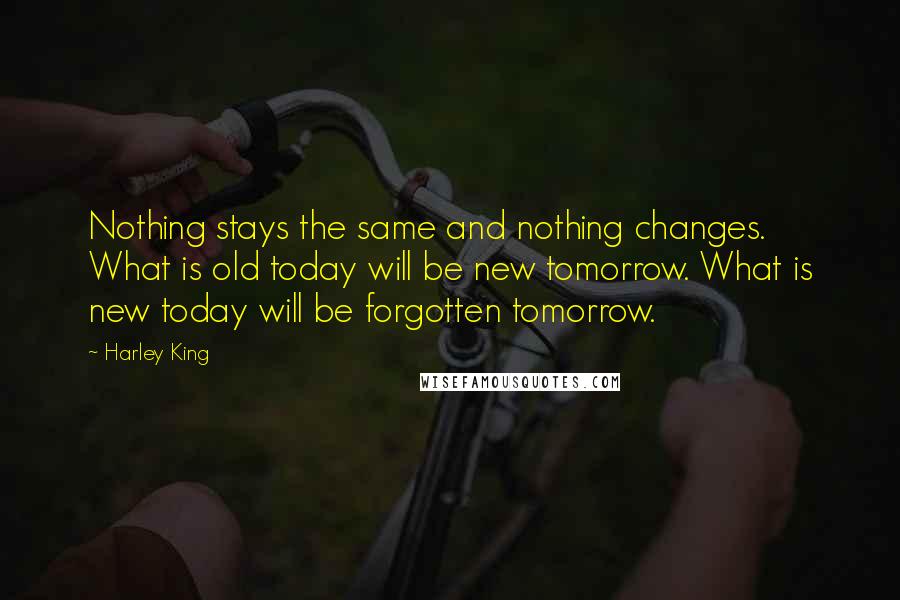 Harley King Quotes: Nothing stays the same and nothing changes. What is old today will be new tomorrow. What is new today will be forgotten tomorrow.