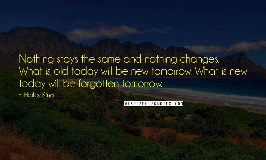 Harley King Quotes: Nothing stays the same and nothing changes. What is old today will be new tomorrow. What is new today will be forgotten tomorrow.