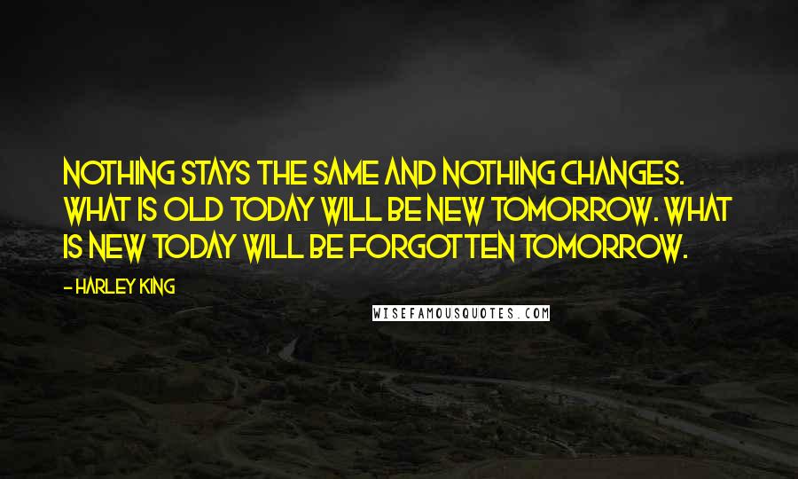 Harley King Quotes: Nothing stays the same and nothing changes. What is old today will be new tomorrow. What is new today will be forgotten tomorrow.