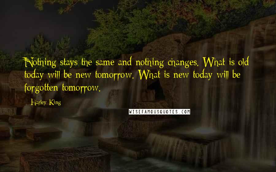 Harley King Quotes: Nothing stays the same and nothing changes. What is old today will be new tomorrow. What is new today will be forgotten tomorrow.