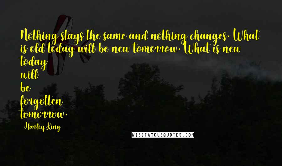 Harley King Quotes: Nothing stays the same and nothing changes. What is old today will be new tomorrow. What is new today will be forgotten tomorrow.