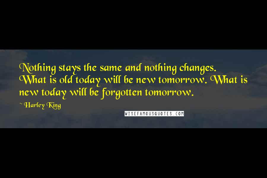 Harley King Quotes: Nothing stays the same and nothing changes. What is old today will be new tomorrow. What is new today will be forgotten tomorrow.