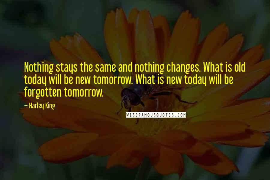 Harley King Quotes: Nothing stays the same and nothing changes. What is old today will be new tomorrow. What is new today will be forgotten tomorrow.