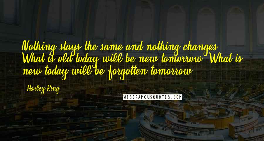 Harley King Quotes: Nothing stays the same and nothing changes. What is old today will be new tomorrow. What is new today will be forgotten tomorrow.