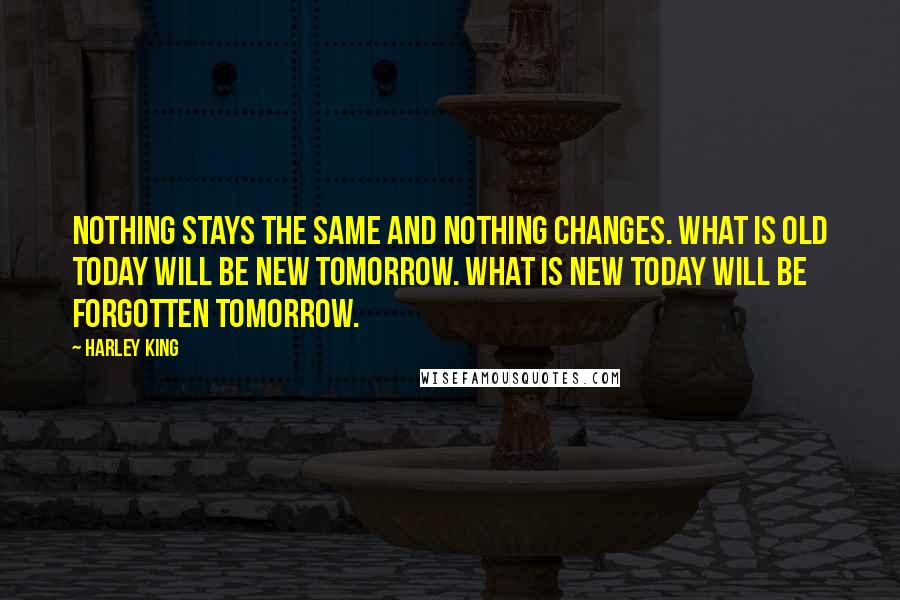 Harley King Quotes: Nothing stays the same and nothing changes. What is old today will be new tomorrow. What is new today will be forgotten tomorrow.