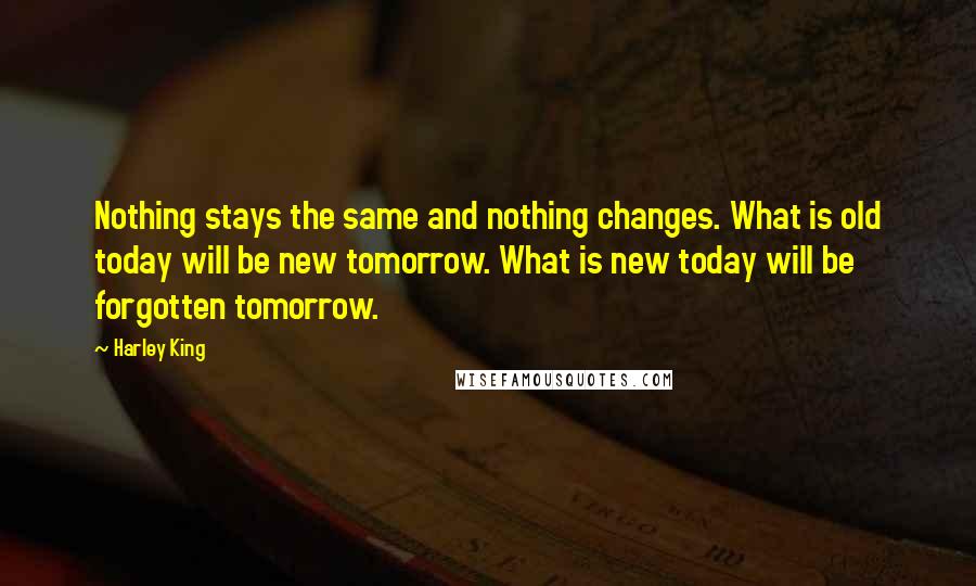 Harley King Quotes: Nothing stays the same and nothing changes. What is old today will be new tomorrow. What is new today will be forgotten tomorrow.