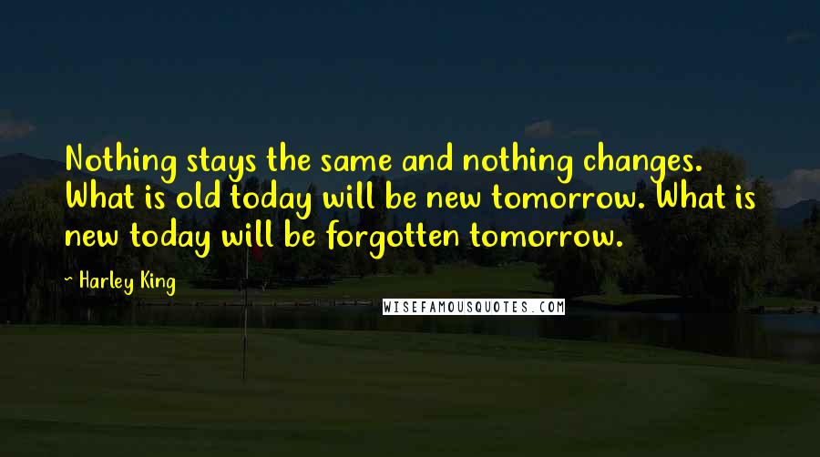 Harley King Quotes: Nothing stays the same and nothing changes. What is old today will be new tomorrow. What is new today will be forgotten tomorrow.