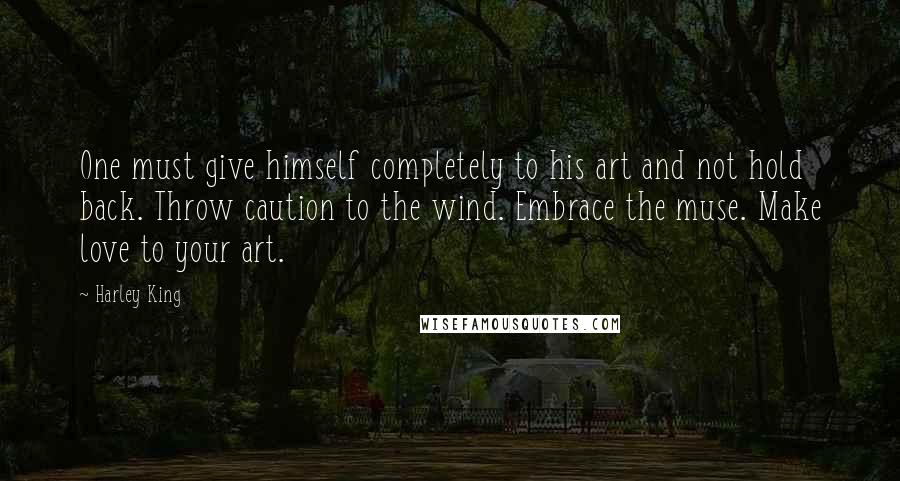 Harley King Quotes: One must give himself completely to his art and not hold back. Throw caution to the wind. Embrace the muse. Make love to your art.