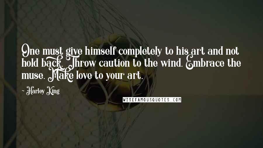 Harley King Quotes: One must give himself completely to his art and not hold back. Throw caution to the wind. Embrace the muse. Make love to your art.