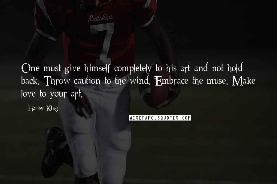 Harley King Quotes: One must give himself completely to his art and not hold back. Throw caution to the wind. Embrace the muse. Make love to your art.