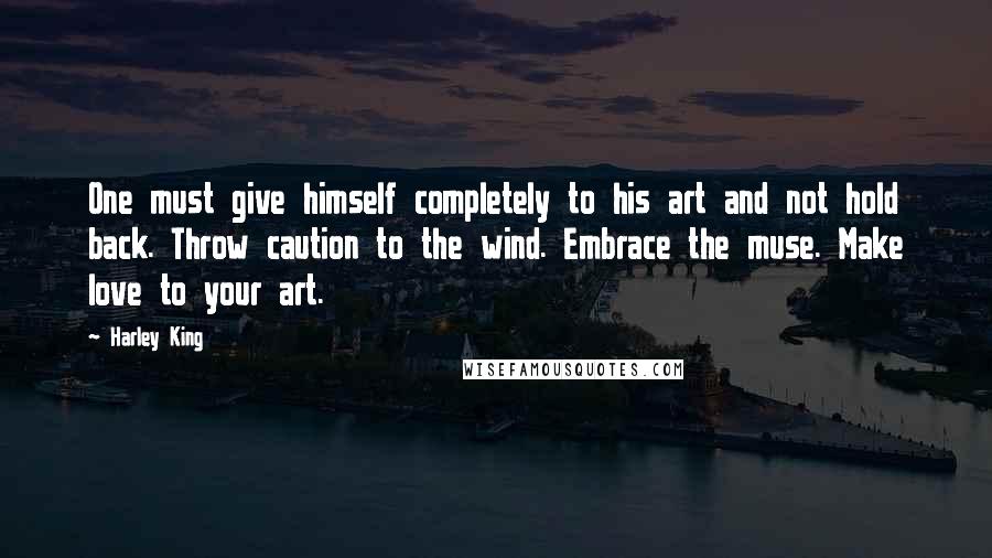 Harley King Quotes: One must give himself completely to his art and not hold back. Throw caution to the wind. Embrace the muse. Make love to your art.