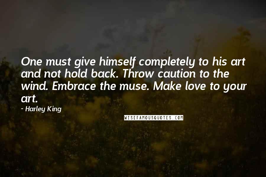 Harley King Quotes: One must give himself completely to his art and not hold back. Throw caution to the wind. Embrace the muse. Make love to your art.