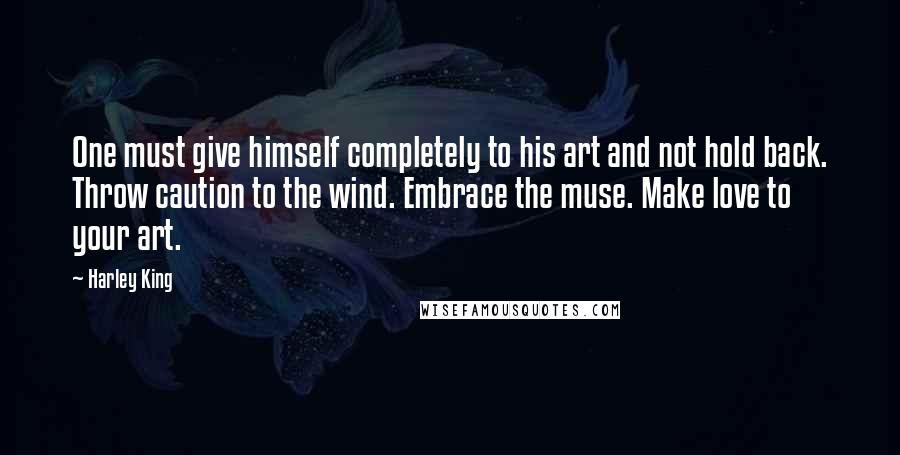 Harley King Quotes: One must give himself completely to his art and not hold back. Throw caution to the wind. Embrace the muse. Make love to your art.