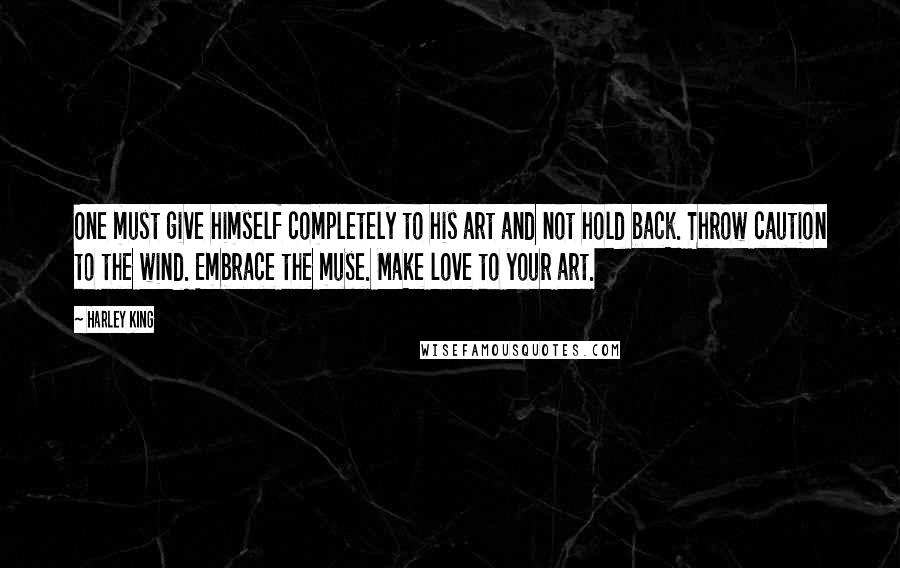 Harley King Quotes: One must give himself completely to his art and not hold back. Throw caution to the wind. Embrace the muse. Make love to your art.