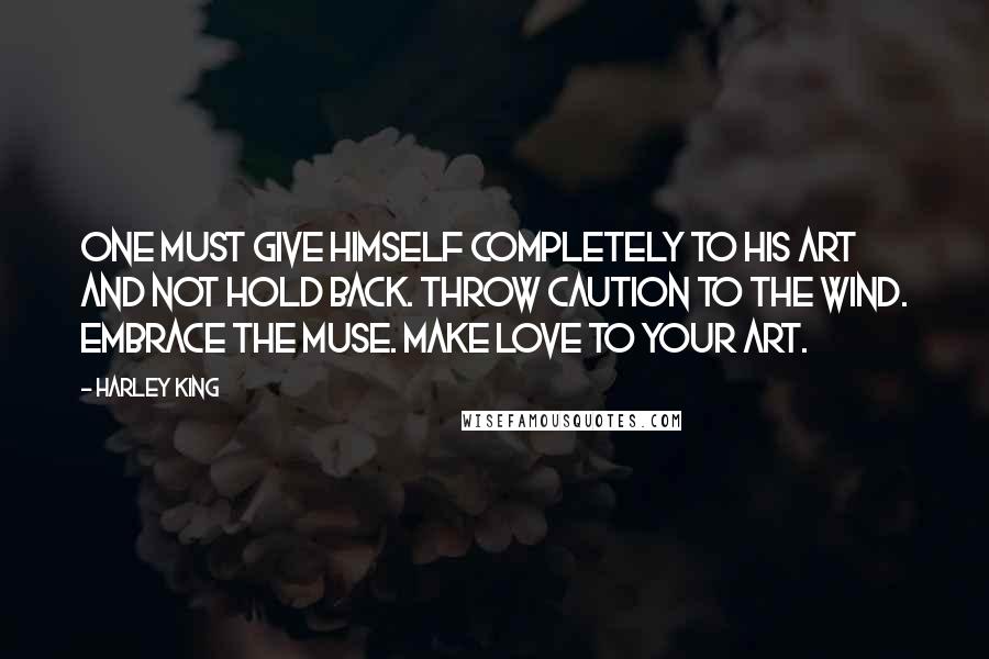 Harley King Quotes: One must give himself completely to his art and not hold back. Throw caution to the wind. Embrace the muse. Make love to your art.