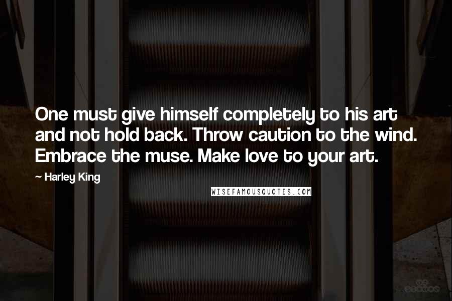 Harley King Quotes: One must give himself completely to his art and not hold back. Throw caution to the wind. Embrace the muse. Make love to your art.