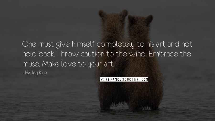 Harley King Quotes: One must give himself completely to his art and not hold back. Throw caution to the wind. Embrace the muse. Make love to your art.