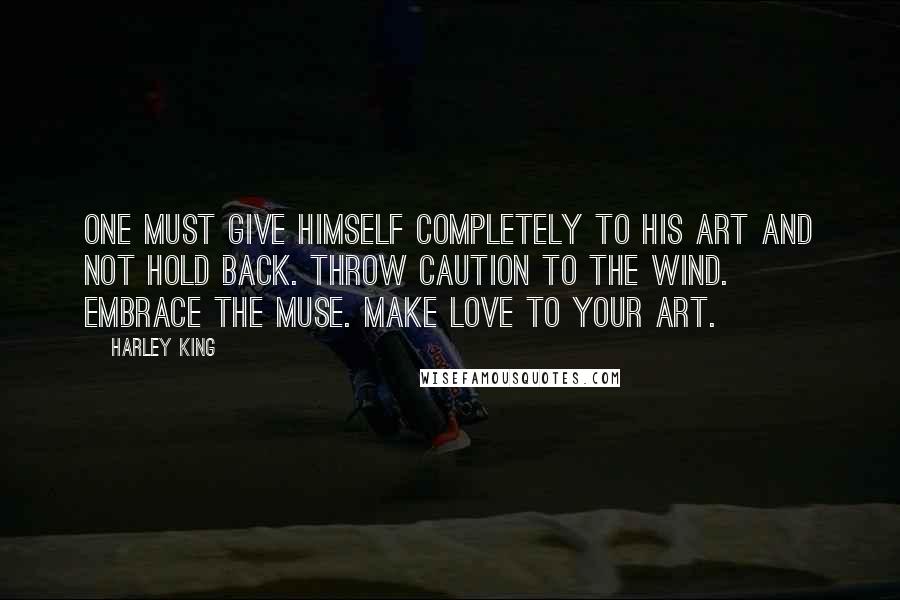 Harley King Quotes: One must give himself completely to his art and not hold back. Throw caution to the wind. Embrace the muse. Make love to your art.