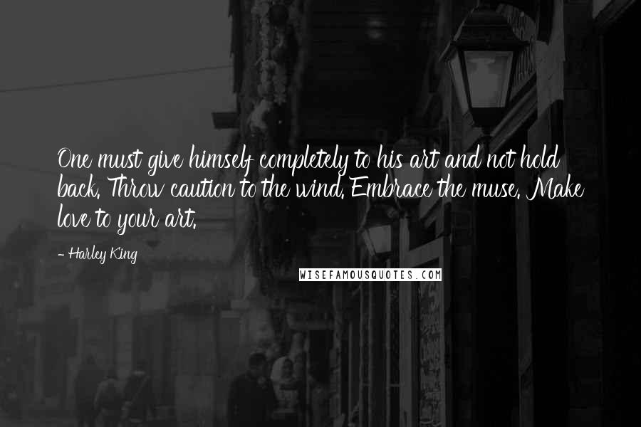 Harley King Quotes: One must give himself completely to his art and not hold back. Throw caution to the wind. Embrace the muse. Make love to your art.