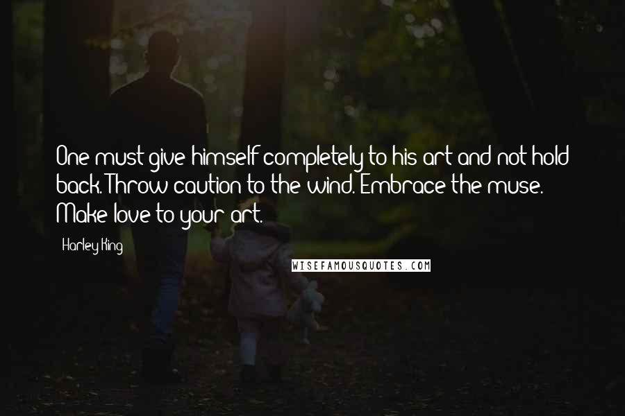 Harley King Quotes: One must give himself completely to his art and not hold back. Throw caution to the wind. Embrace the muse. Make love to your art.