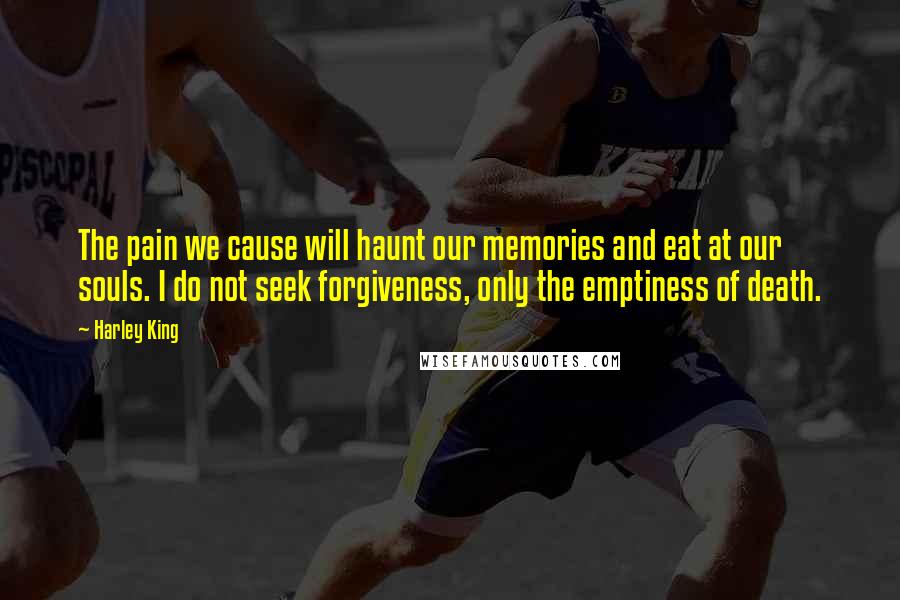 Harley King Quotes: The pain we cause will haunt our memories and eat at our souls. I do not seek forgiveness, only the emptiness of death.