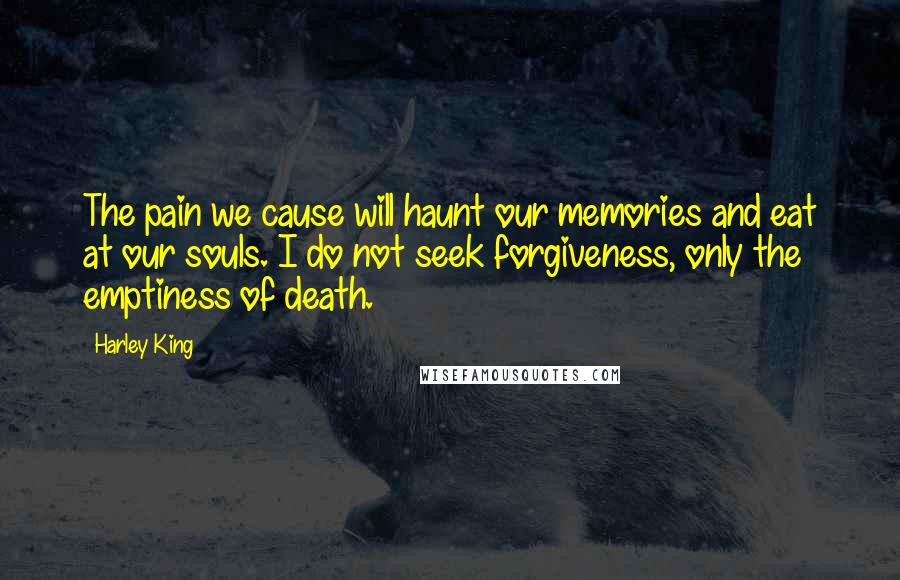 Harley King Quotes: The pain we cause will haunt our memories and eat at our souls. I do not seek forgiveness, only the emptiness of death.