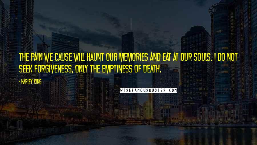 Harley King Quotes: The pain we cause will haunt our memories and eat at our souls. I do not seek forgiveness, only the emptiness of death.