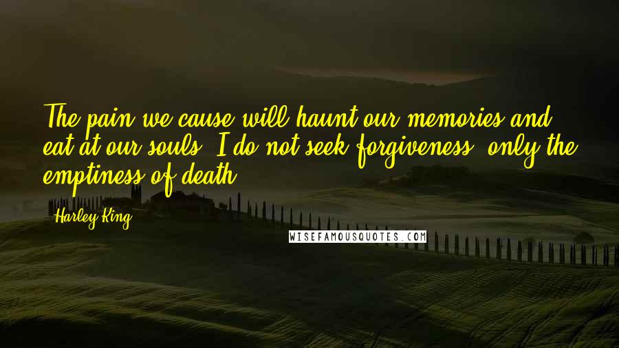 Harley King Quotes: The pain we cause will haunt our memories and eat at our souls. I do not seek forgiveness, only the emptiness of death.
