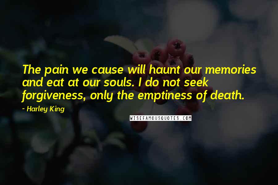 Harley King Quotes: The pain we cause will haunt our memories and eat at our souls. I do not seek forgiveness, only the emptiness of death.