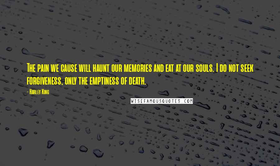 Harley King Quotes: The pain we cause will haunt our memories and eat at our souls. I do not seek forgiveness, only the emptiness of death.