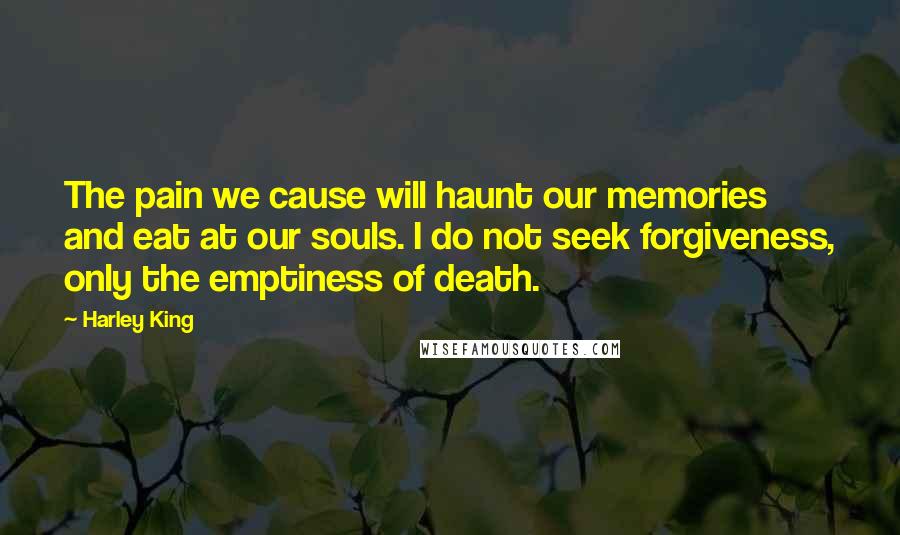 Harley King Quotes: The pain we cause will haunt our memories and eat at our souls. I do not seek forgiveness, only the emptiness of death.