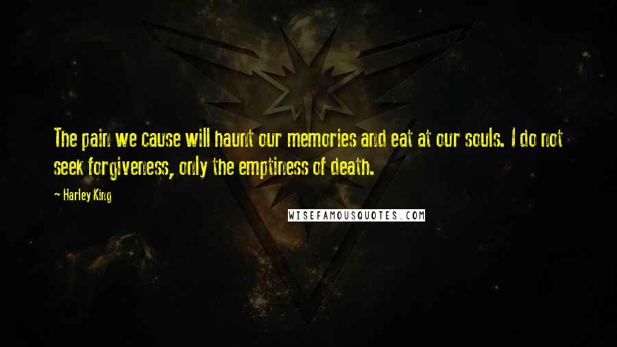 Harley King Quotes: The pain we cause will haunt our memories and eat at our souls. I do not seek forgiveness, only the emptiness of death.
