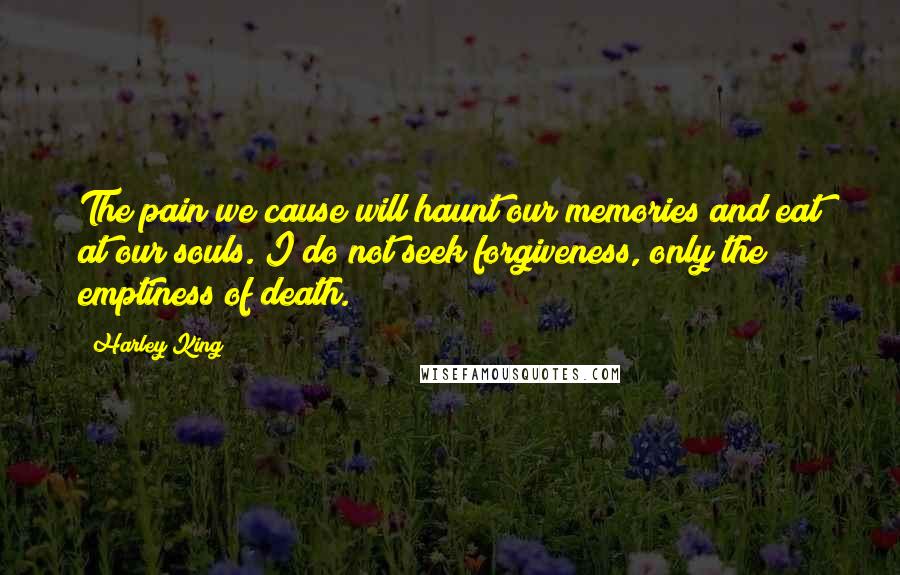 Harley King Quotes: The pain we cause will haunt our memories and eat at our souls. I do not seek forgiveness, only the emptiness of death.