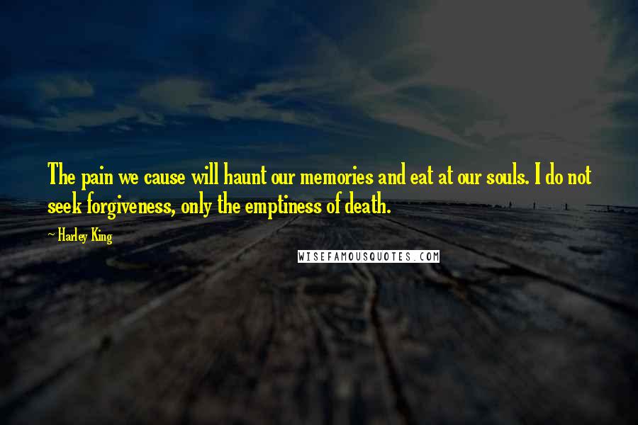 Harley King Quotes: The pain we cause will haunt our memories and eat at our souls. I do not seek forgiveness, only the emptiness of death.