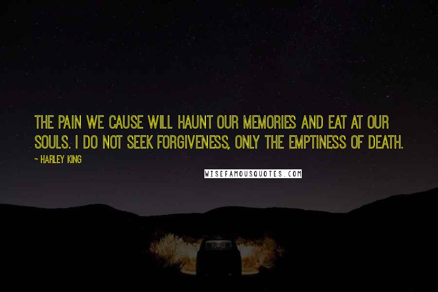 Harley King Quotes: The pain we cause will haunt our memories and eat at our souls. I do not seek forgiveness, only the emptiness of death.
