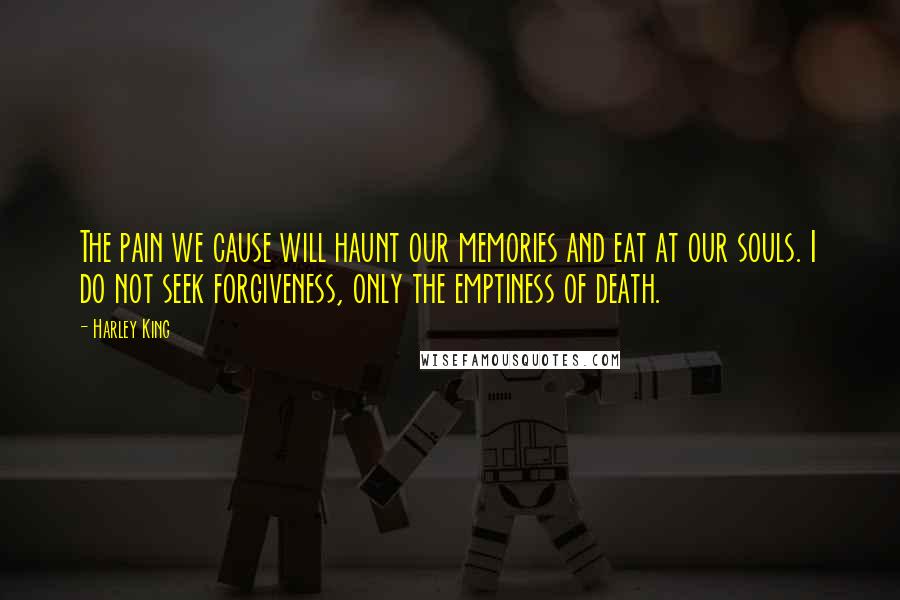 Harley King Quotes: The pain we cause will haunt our memories and eat at our souls. I do not seek forgiveness, only the emptiness of death.