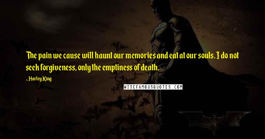 Harley King Quotes: The pain we cause will haunt our memories and eat at our souls. I do not seek forgiveness, only the emptiness of death.