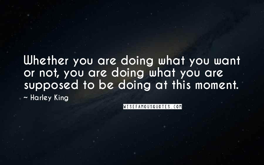 Harley King Quotes: Whether you are doing what you want or not, you are doing what you are supposed to be doing at this moment.