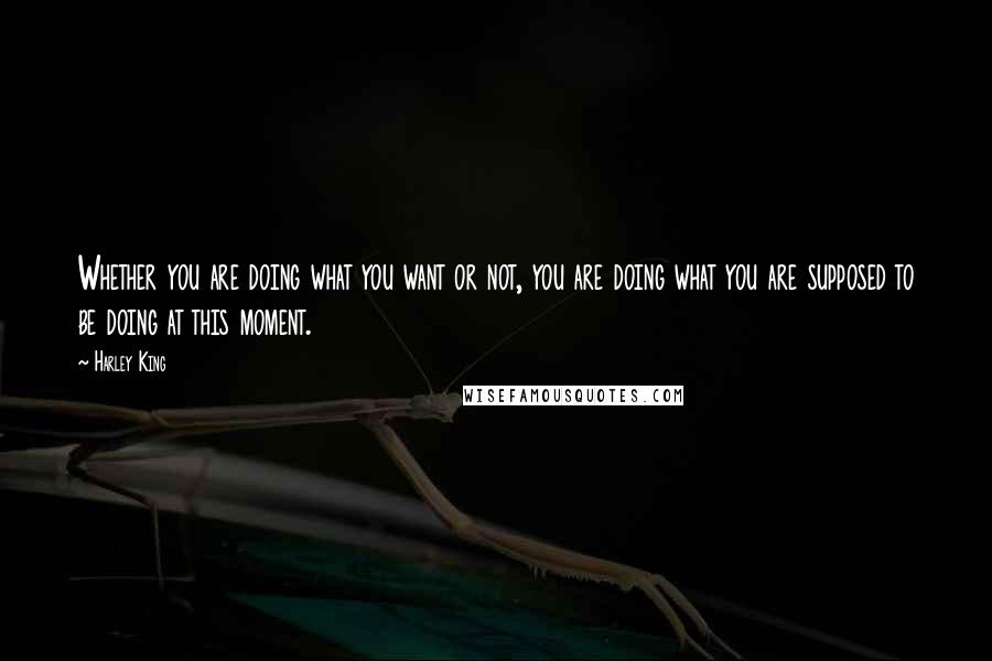 Harley King Quotes: Whether you are doing what you want or not, you are doing what you are supposed to be doing at this moment.