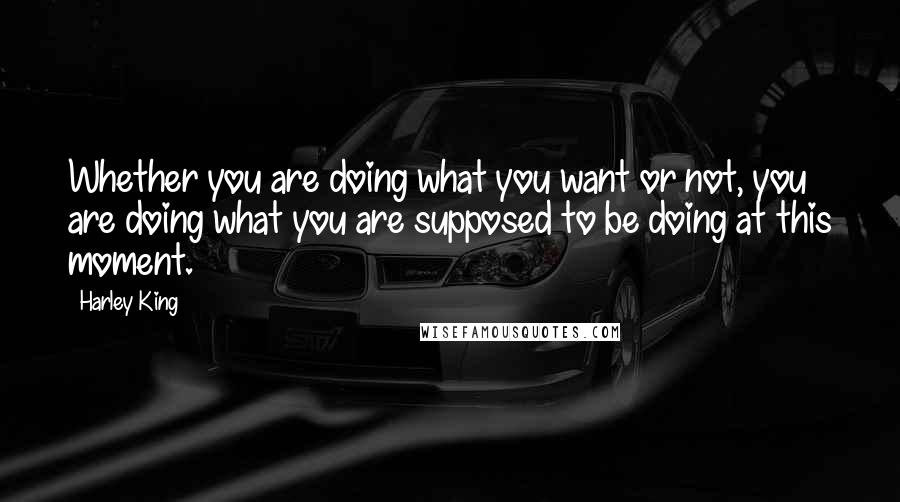 Harley King Quotes: Whether you are doing what you want or not, you are doing what you are supposed to be doing at this moment.